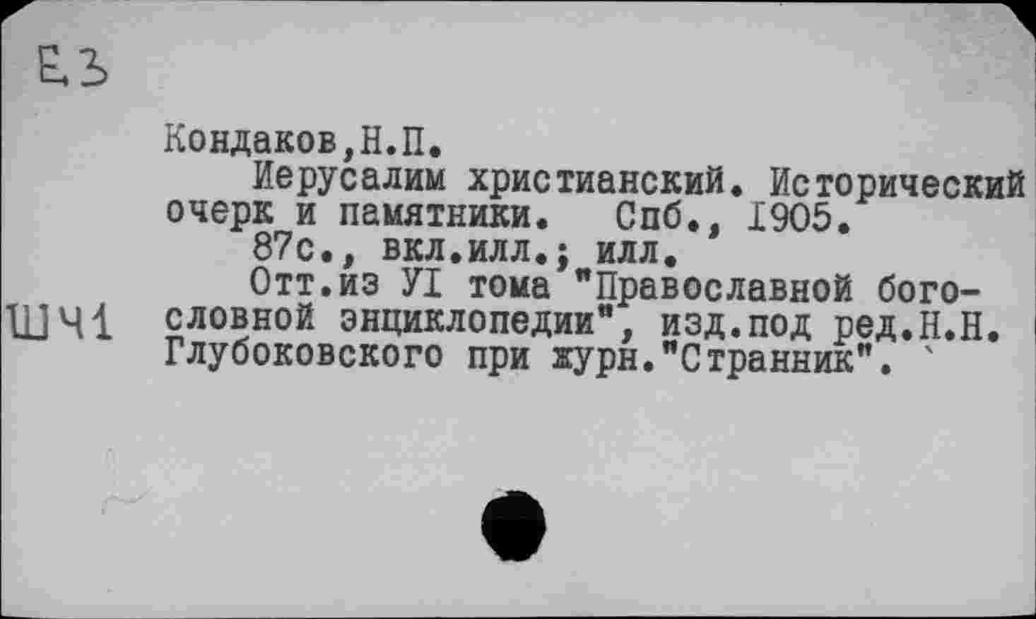 ﻿Кондаков,Н.П.
Иерусалим христианский. Исторический очерк и памятники. Спб., 1905.
87с., вкл.илл.; илл.
Отт.из УІ тома "Православной бого-ШЧ1 словной энциклопедии", изд.под ред.Н.Н. Глубоковского при журн."Странник". '